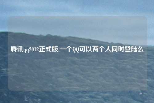 腾讯qq2012正式版,一个QQ可以两个人同时登陆么