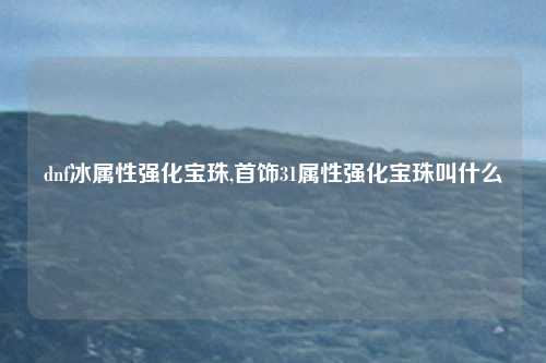 dnf冰属性强化宝珠,首饰31属性强化宝珠叫什么