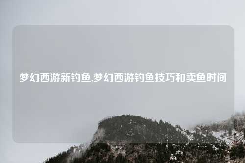 梦幻西游新钓鱼,梦幻西游钓鱼技巧和卖鱼时间