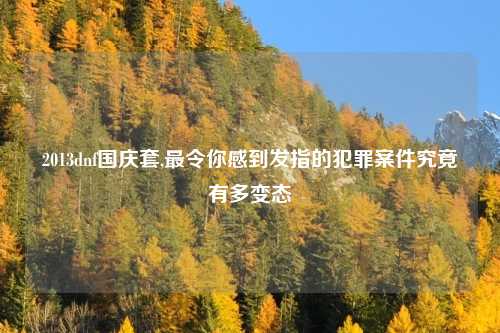 2013dnf国庆套,最令你感到发指的犯罪案件究竟有多变态