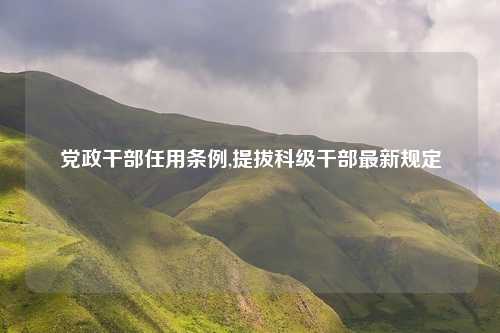 党政干部任用条例,提拔科级干部最新规定