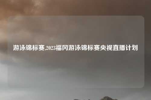 游泳锦标赛,2023福冈游泳锦标赛央视直播计划