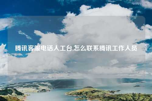 腾讯客服电话人工台,怎么联系腾讯工作人员