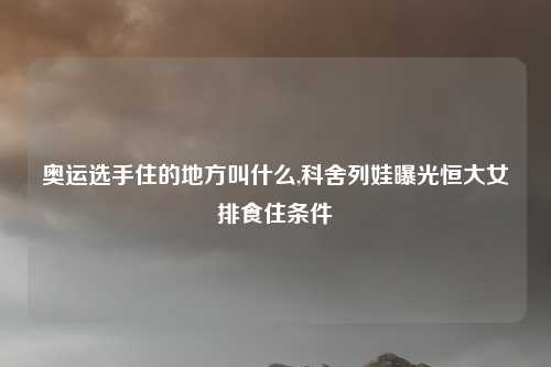 奥运选手住的地方叫什么,科舍列娃曝光恒大女排食住条件