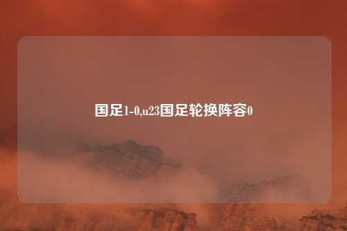 国足1-0,u23国足轮换阵容0