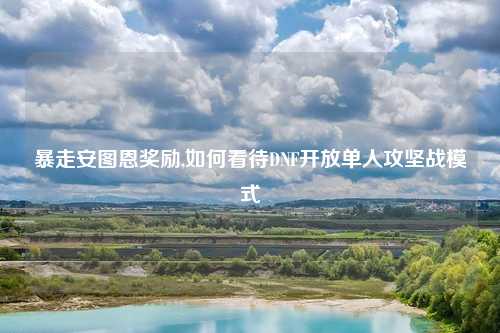 暴走安图恩奖励,如何看待DNF开放单人攻坚战模式
