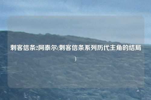 刺客信条2阿泰尔(刺客信条系列历代主角的结局)