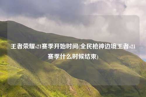 王者荣耀s21赛季开始时间(全民枪神边境王者s21赛季什么时候结束)