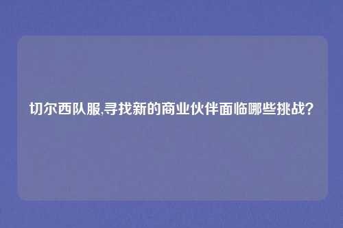 切尔西队服,寻找新的商业伙伴面临哪些挑战？