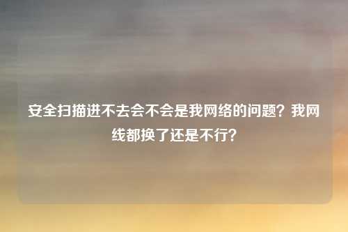 安全扫描进不去会不会是我网络的问题?我网线都换了还是不行?
