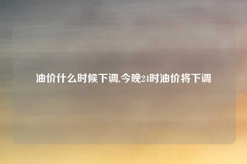 油价什么时候下调,今晚24时油价将下调
