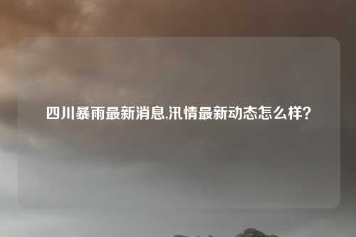 四川暴雨最新消息,汛情最新动态怎么样？