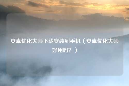 安卓优化大师下载安装到手机(安卓优化大师好用吗?)