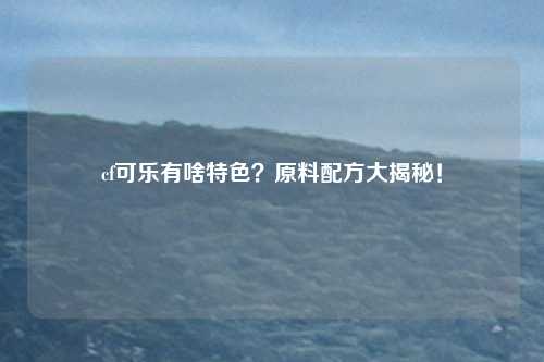 cf可乐有啥特色?原料配方大揭秘!