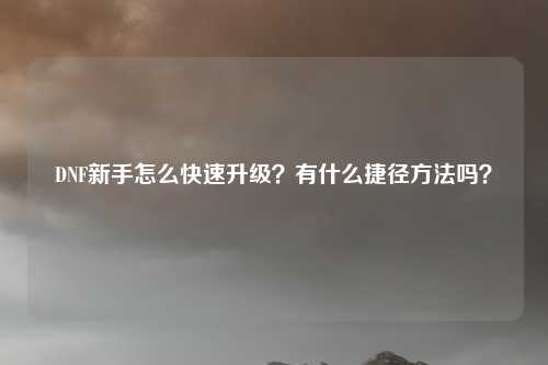DNF新手怎么快速升级?有什么捷径方法吗?