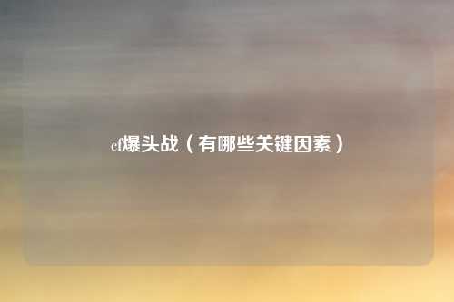 cf爆头战(有哪些关键因素)