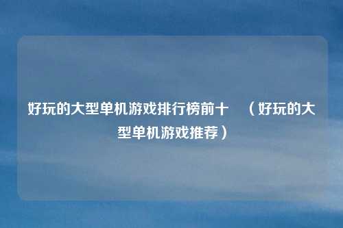 好玩的大型单机游戏排行榜前十吿(好玩的大型单机游戏推荐)