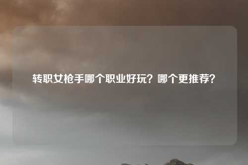 转职女枪手哪个职业好玩?哪个更推荐?