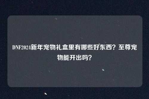 DNF2024新年宠物礼盒里有哪些好东西?至尊宠物能开出吗?