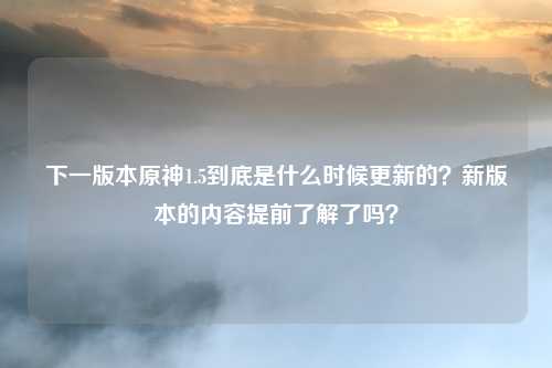 下一版本原神1.5到底是什么时候更新的?新版本的内容提前了解了吗?