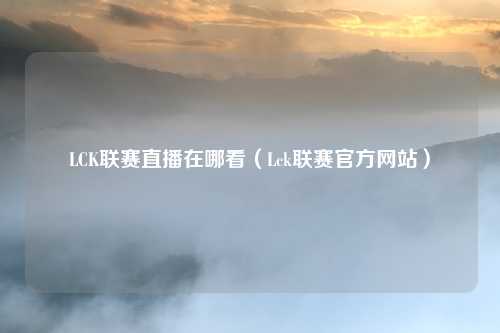 LCK联赛直播在哪看(Lck联赛官方网站)