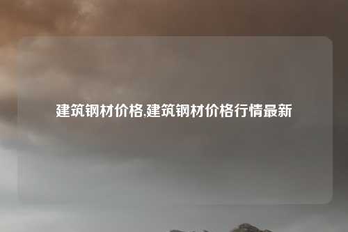 建筑钢材价格,建筑钢材价格行情最新