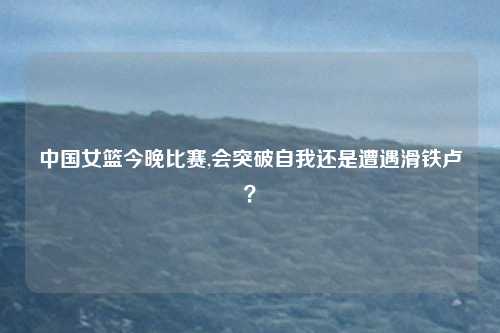 中国女篮今晚比赛,会突破自我还是遭遇滑铁卢？