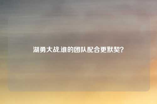 湖勇大战,谁的团队配合更默契？