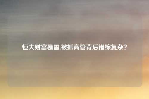 恒大财富暴雷,被抓高管背后错综复杂？