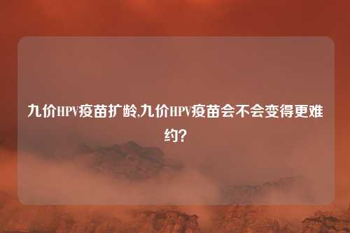 九价HPV疫苗扩龄,九价HPV疫苗会不会变得更难约？