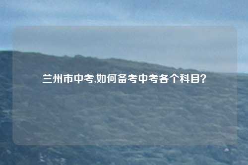 兰州市中考,如何备考中考各个科目？