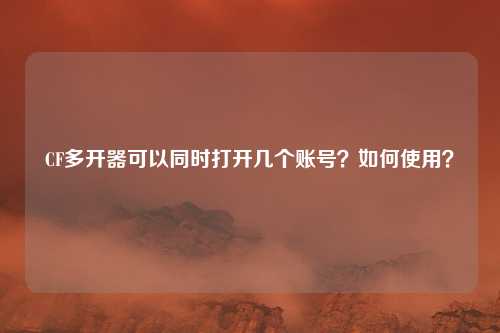 CF多开器可以同时打开几个账号?如何使用?