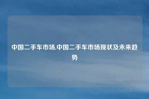 中国二手车市场,中国二手车市场现状及未来趋势