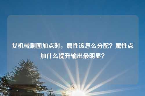 女机械刷图加点时,属性该怎么分配?属性点加什么提升输出最明显?