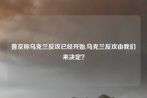普京称乌克兰反攻已经开始,乌克兰反攻由我们来决定？