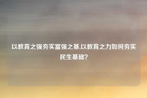 以教育之强夯实富强之基,以教育之力如何夯实民生基础？