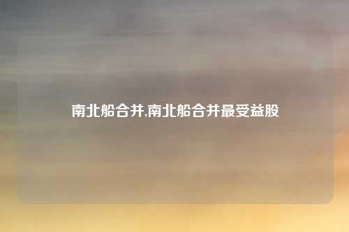 南北船合并,南北船合并最受益股