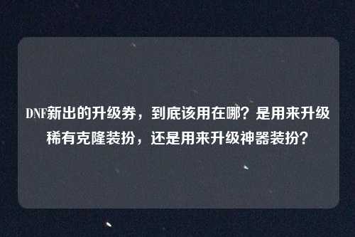DNF新出的升级券,到底该用在哪?是用来升级稀有克隆装扮,还是用来升级神器装扮?