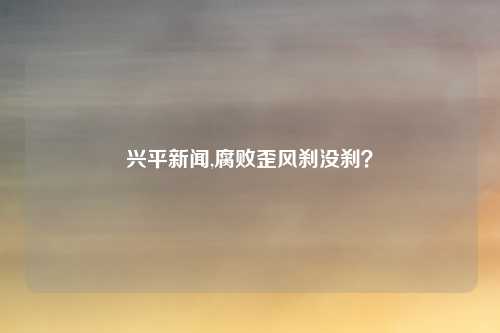 兴平新闻,腐败歪风刹没刹？