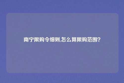 南宁限购令细则,怎么算限购范围？