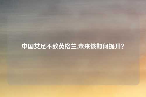 中国女足不敌英格兰,未来该如何提升？