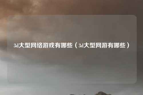 3d大型网络游戏有哪些(3d大型网游有哪些)