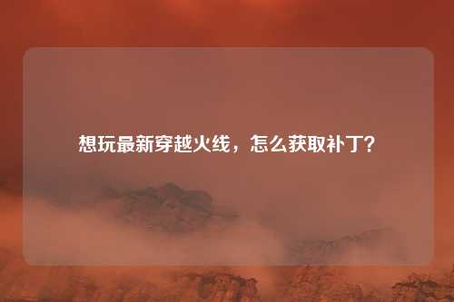 想玩最新穿越火线,怎么获取补丁?
