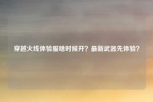 穿越火线体验服啥时候开?最新武器先体验?