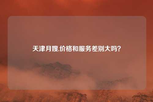 天津月嫂,价格和服务差别大吗?