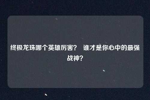 终极龙珠哪个英雄厉害? 谁才是你心中的最强战神?