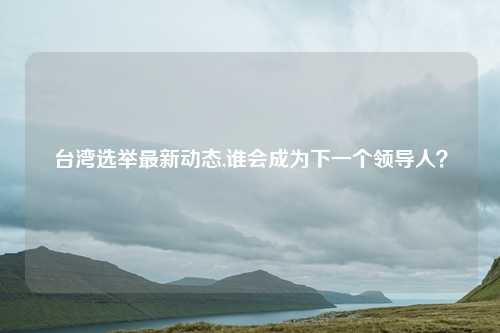 台湾选举最新动态,谁会成为下一个领导人？