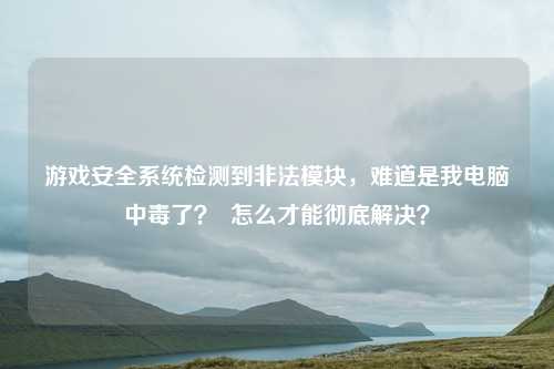 游戏安全系统检测到非法模块,难道是我电脑中毒了? 怎么才能彻底解决?