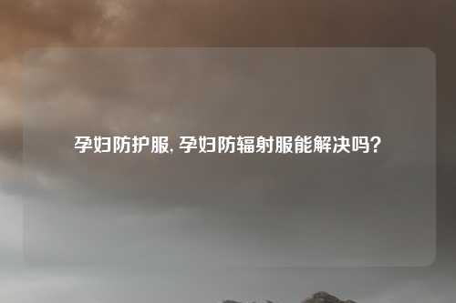 孕妇防护服, 孕妇防辐射服能解决吗？
