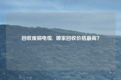 回收废铜电缆,  哪家回收价格最高？